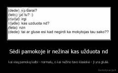 Sėdi pamokoje ir nežinai kas užduota nd - kai visą pamoką kalbi - normalu, o kai nežino tavo klasiokė - ji yra glušė.