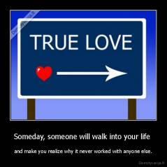 Someday, someone will walk into your life  - and make you realize why it never worked with anyone else.