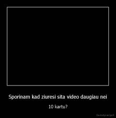 Sporinam kad ziuresi sita video daugiau nei - 10 kartu?