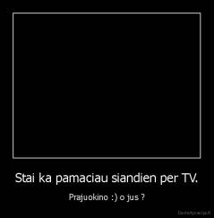 Stai ka pamaciau siandien per TV. - Prajuokino :) o jus ?