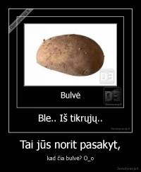 Tai jūs norit pasakyt, - kad čia bulvė? O_o