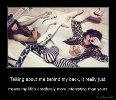 Talking about me behind my back, it really just - means my life's absolutely more interesting than yours