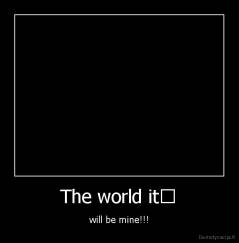 The world it﻿ - will be mine!!!