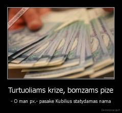 Turtuoliams krize, bomzams pize - - O man px.- pasake Kubilius statydamas nama