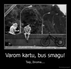 Varom kartu, bus smagu! - Taip, žinoma....