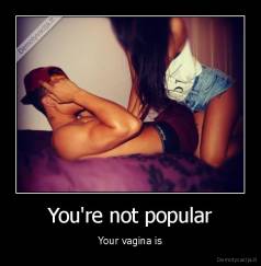 You're not popular - Your vagina is