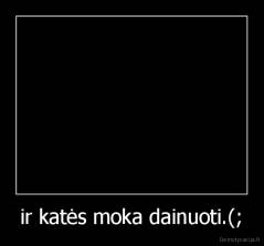 ir katės moka dainuoti.(; - 