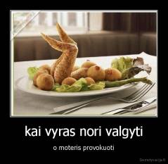 kai vyras nori valgyti - o moteris provokuoti