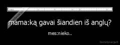 mama:ką gavai šiandien iš anglų? - mes:nieko..