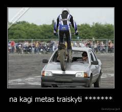 na kagi metas traiskyti ******* - 