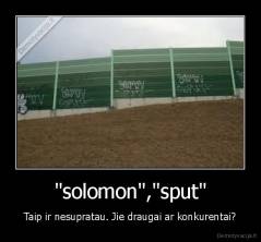 "solomon","sput" - Taip ir nesupratau. Jie draugai ar konkurentai?