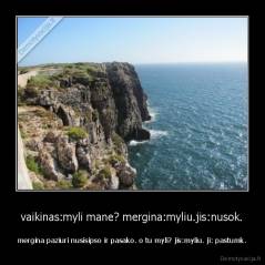 vaikinas:myli mane? mergina:myliu.jis:nusok. - mergina paziuri nusisipso ir pasako. o tu myli? jis:myliu. ji: pastumk.