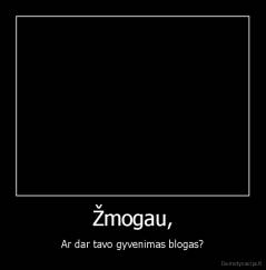 Žmogau, - Ar dar tavo gyvenimas blogas?